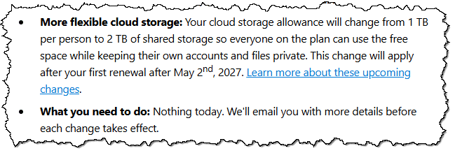 More flexible cloud storage: Your cloud storage allowance will change from 1 TBper person to 2 TB of shared storage so everyone on the plan can use the free space while keeping their own accounts and files private. This change will apply after your first renewal after May 2 , 2027. Learn more about these upcoming changes. What you need to do: Nothing today. We'll email you with more details before each change takes effect.